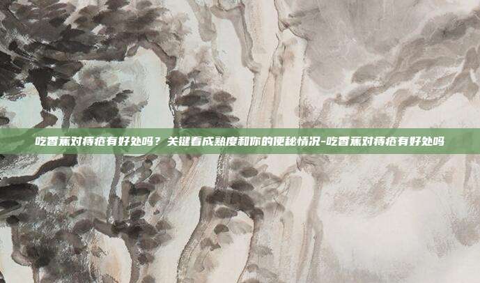 吃香蕉对痔疮有好处吗?关键看成熟度和你的便秘情况-吃香蕉对痔疮有好处吗