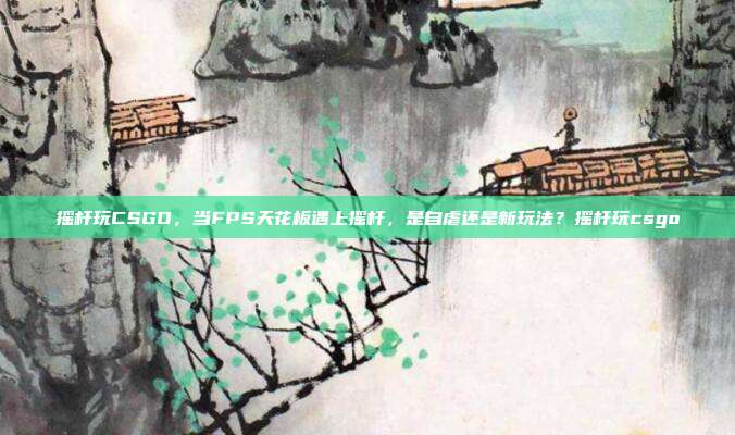 摇杆玩CSGO,当FPS天花板遇上摇杆,是自虐还是新玩法?摇杆玩csgo