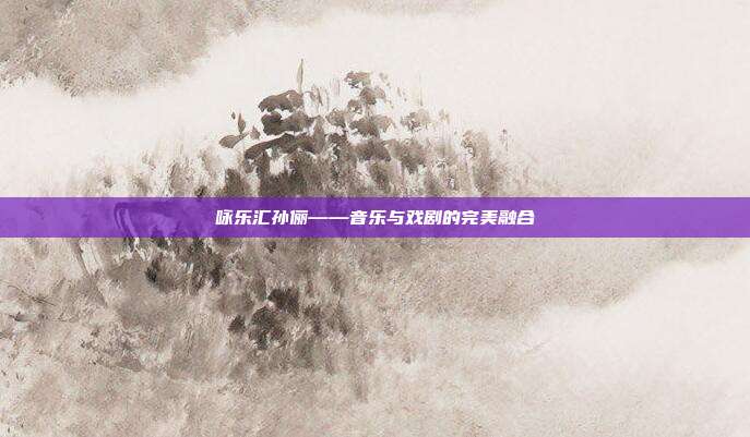 咏乐汇孙俪——音乐与戏剧的完美融合