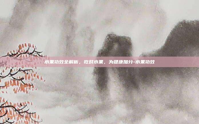 水果功效全解析,吃对水果,为健康加分-水果功效