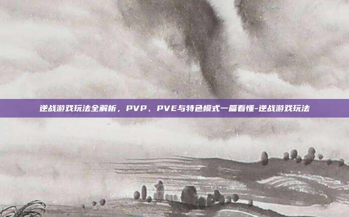 逆战游戏玩法全解析,PVP、PVE与特色模式一篇看懂-逆战游戏玩法