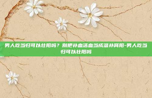 男人吃当归可以壮阳吗？别把补血活血当成温补肾阳-男人吃当归可以壮阳吗
