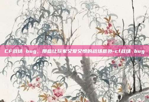 CF战场 bug，那些让玩家又爱又恨的战场意外-cf战场 bug