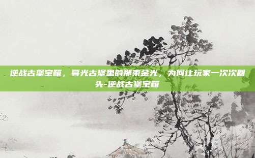 逆战古堡宝箱，暮光古堡里的那束金光，为何让玩家一次次回头-逆战古堡宝箱