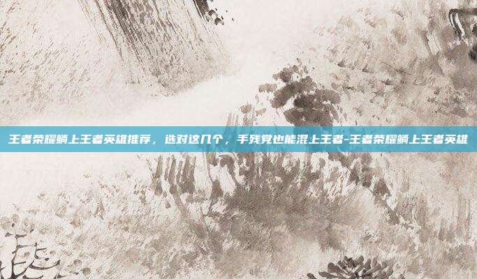 王者荣耀躺上王者英雄推荐，选对这几个，手残党也能混上王者-王者荣耀躺上王者英雄