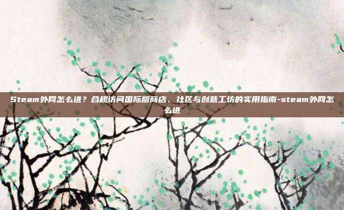 Steam外网怎么进?合规访问国际版商店、社区与创意工坊的实用指南-steam外网怎么进