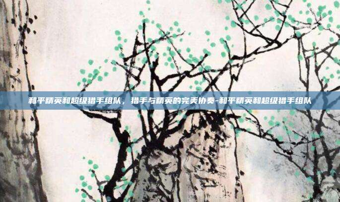 和平精英和超级猎手组队,猎手与精英的完美协奏-和平精英和超级猎手组队