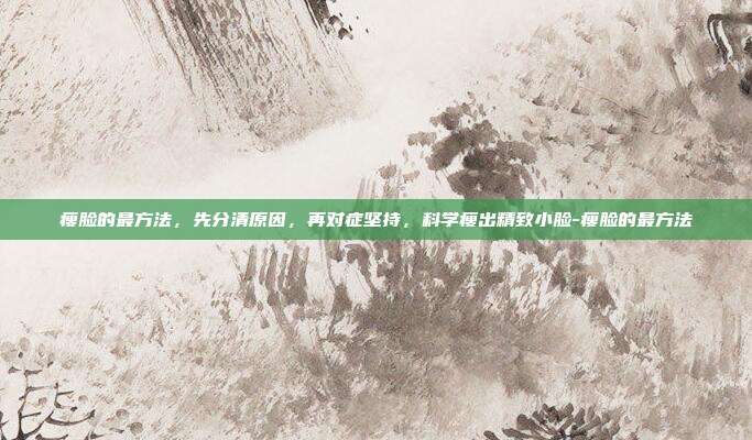 瘦脸的最方法，先分清原因，再对症坚持，科学瘦出精致小脸-瘦脸的最方法