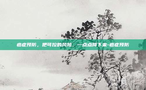 癌症预防，把可控的风险，一点点降下来-癌症预防