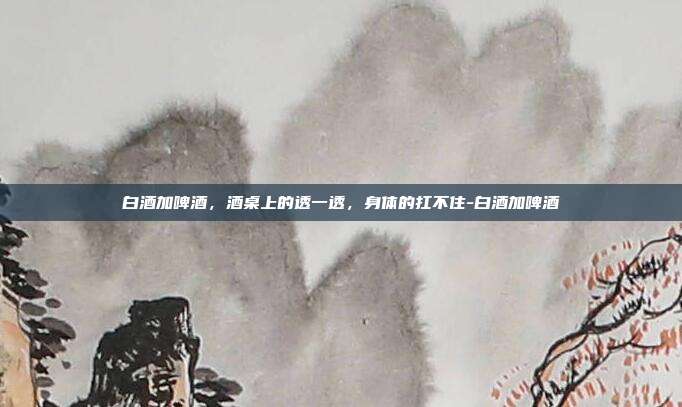 白酒加啤酒,酒桌上的透一透,身体的扛不住-白酒加啤酒