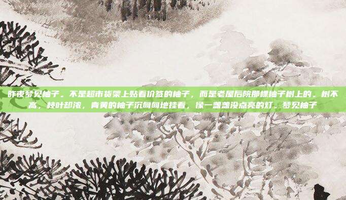 昨夜梦见柚子。不是超市货架上贴着价签的柚子,而是老屋后院那棵柚子树上的。树不高,枝叶却浓,青黄的柚子沉甸甸地挂着,像一盏盏没点亮的灯。梦见柚子