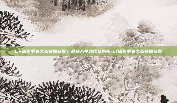 CF猫猫手套怎么快速获得？最快入手路线全解析-cf猫猫手套怎么快速获得