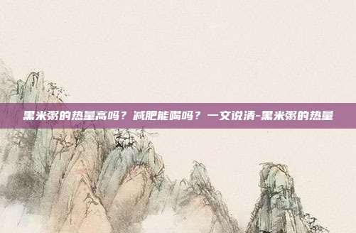 黑米粥的热量高吗?减肥能喝吗?一文说清-黑米粥的热量