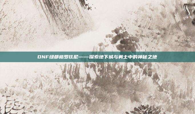 DNF绿都格罗兹尼——探索地下城与勇士中的神秘之地