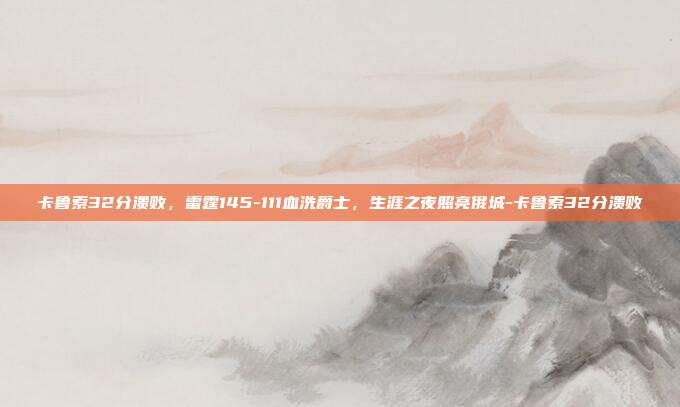 卡鲁索32分溃败,雷霆145-111血洗爵士,生涯之夜照亮俄城-卡鲁索32分溃败