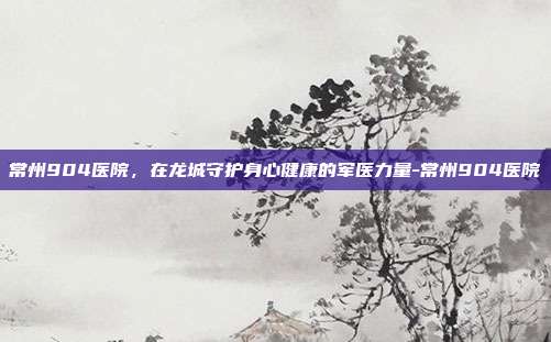 常州904医院,在龙城守护身心健康的军医力量-常州904医院