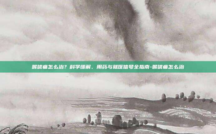喉咙痛怎么治？科学缓解、用药与就医信号全指南-喉咙痛怎么治
