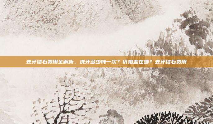 去牙结石费用全解析,洗牙多少钱一次?价格差在哪?去牙结石费用