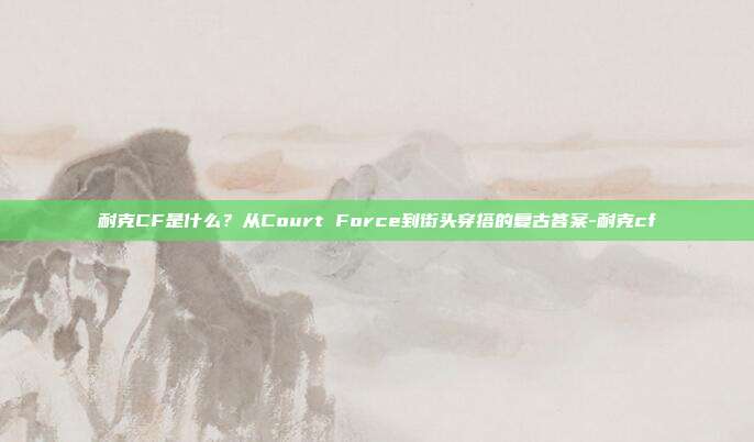 耐克CF是什么?从Court Force到街头穿搭的复古答案-耐克cf