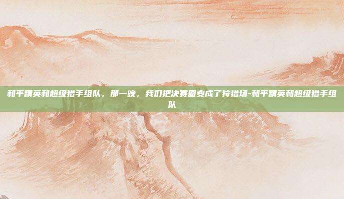 和平精英和超级猎手组队,那一晚,我们把决赛圈变成了狩猎场-和平精英和超级猎手组队