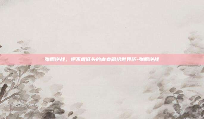 弹唱逆战,把不肯低头的青春唱给世界听-弹唱逆战