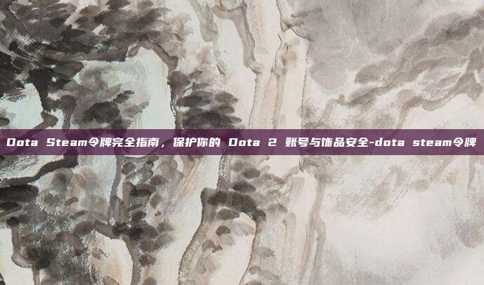 Dota Steam令牌完全指南,保护你的 Dota 2 账号与饰品安全-dota steam令牌