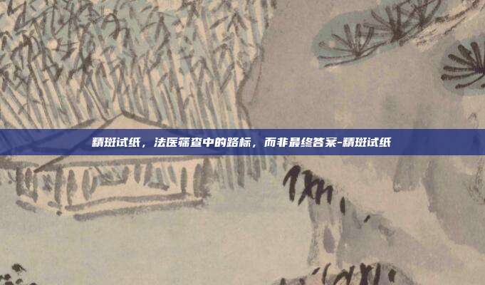 精斑试纸,法医筛查中的路标,而非最终答案-精斑试纸
