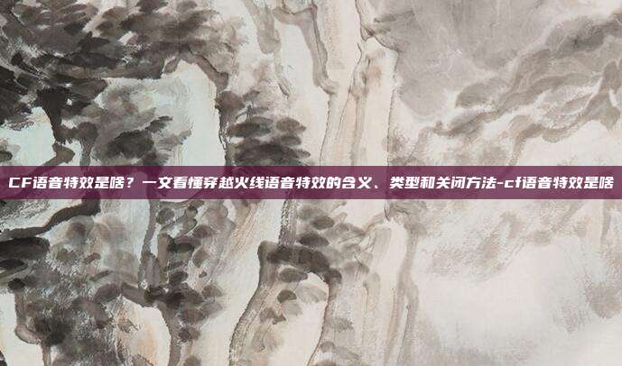 CF语音特效是啥?一文看懂穿越火线语音特效的含义、类型和关闭方法-cf语音特效是啥