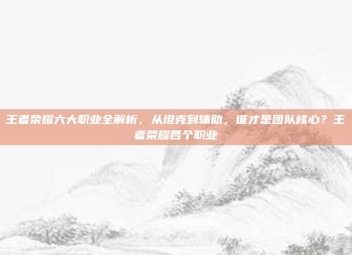 王者荣耀六大职业全解析，从坦克到辅助，谁才是团队核心？王者荣耀各个职业