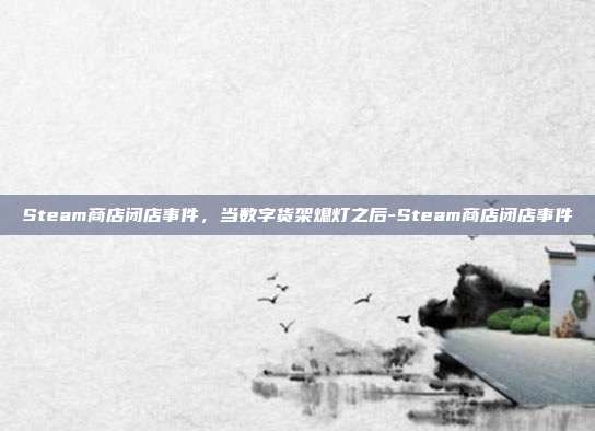 Steam商店闭店事件,当数字货架熄灯之后-Steam商店闭店事件