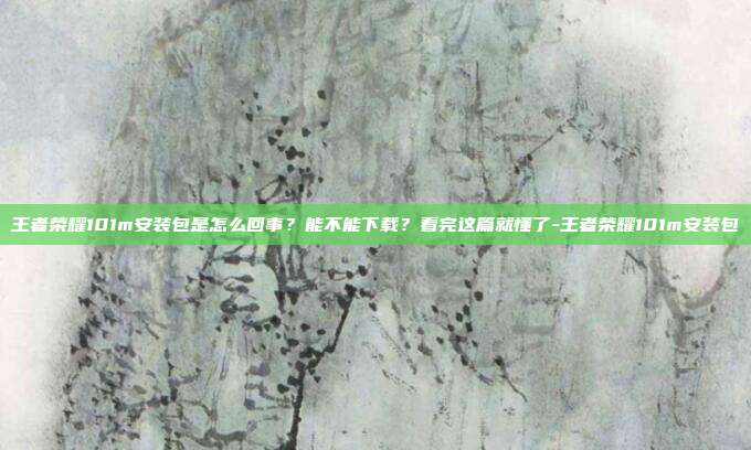 王者荣耀101m安装包是怎么回事?能不能下载?看完这篇就懂了-王者荣耀101m安装包
