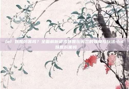 lol 妖姬厉害吗?全面解析诡术妖姬乐芙兰的强度与玩法-lol 妖姬厉害吗