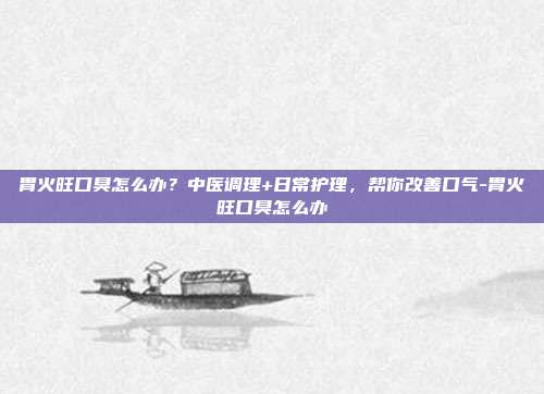 胃火旺口臭怎么办?中医调理+日常护理,帮你改善口气-胃火旺口臭怎么办