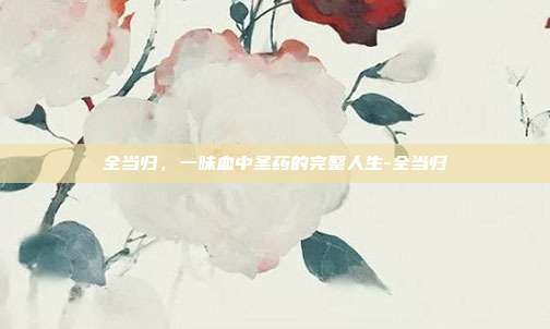 全当归，一味血中圣药的完整人生-全当归