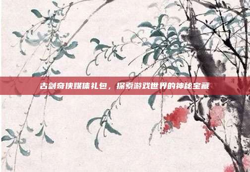 古剑奇侠媒体礼包,探索游戏世界的神秘宝藏