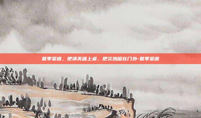 夏季菜谱，把清爽端上桌，把炎热留在门外-夏季菜谱