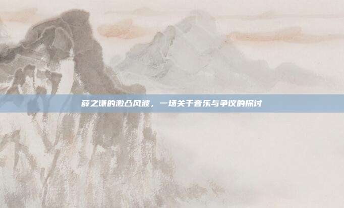 薛之谦的激凸风波，一场关于音乐与争议的探讨