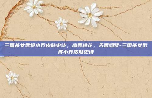 三国杀女武将小乔皮肤史诗，扇舞桃花，天香如梦-三国杀女武将小乔皮肤史诗