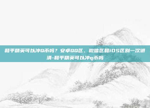 和平精英可以冲Q币吗?安卓QQ区、微信区和iOS区别一次讲清-和平精英可以冲q币吗