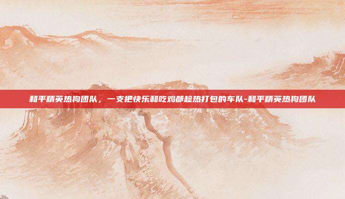 和平精英热狗团队,一支把快乐和吃鸡都趁热打包的车队-和平精英热狗团队
