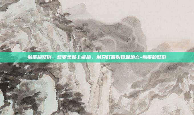 鹅蛋脸整形,想要柔和上镜脸,别只盯着削骨和填充-鹅蛋脸整形