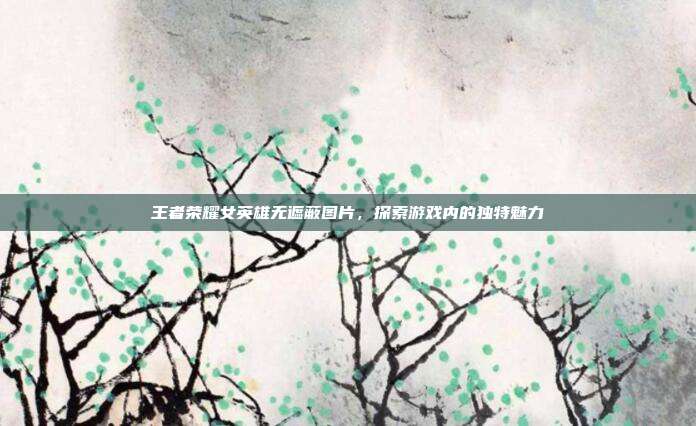 王者荣耀女英雄无遮蔽图片,探索游戏内的独特魅力
