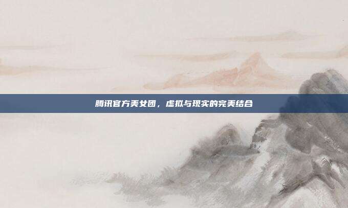 腾讯官方美女团,虚拟与现实的完美结合