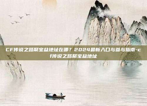CF传说之路聚宝盆地址在哪?2024最新入口与参与指南-cf传说之路聚宝盆地址