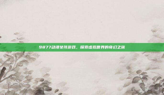 9877动漫女孩游戏,探索虚拟世界的奇幻之旅