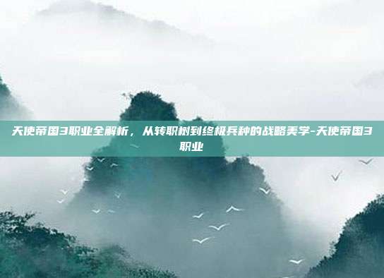 天使帝国3职业全解析,从转职树到终极兵种的战略美学-天使帝国3职业