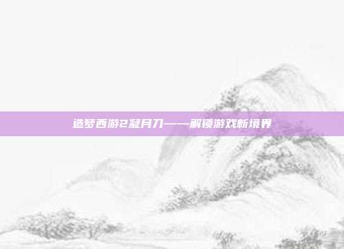 造梦西游2凝月刀——解锁游戏新境界