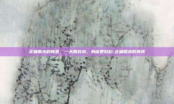 正确喝水时间表,一天喝对水,身体更轻松-正确喝水时间表