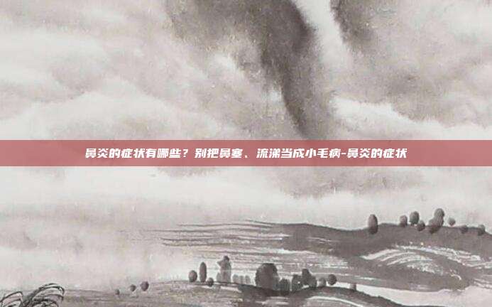 鼻炎的症状有哪些?别把鼻塞、流涕当成小毛病-鼻炎的症状