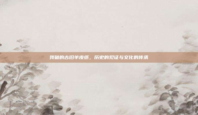 残破的古旧羊皮纸,历史的见证与文化的传承